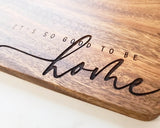 'It's So Good To Be Home' cutting board
*Made to order*

Cut on the blank side. Flip it to serve! This handmade board is engraved with "Its so good to be home" and finished off with a coating of mineral oil. This cutting board makes for a great gift choice as well!

This item is proudly made in the USA!